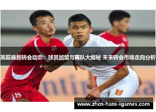 英超最新转会动态：球员加盟与离队大揭秘 未来转会市场走向分析