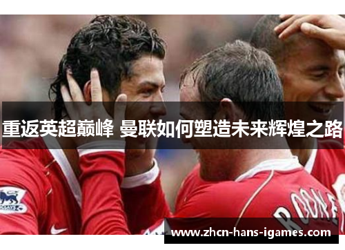 重返英超巅峰 曼联如何塑造未来辉煌之路