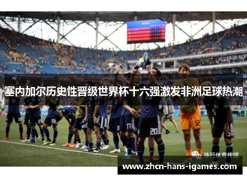 塞内加尔历史性晋级世界杯十六强激发非洲足球热潮